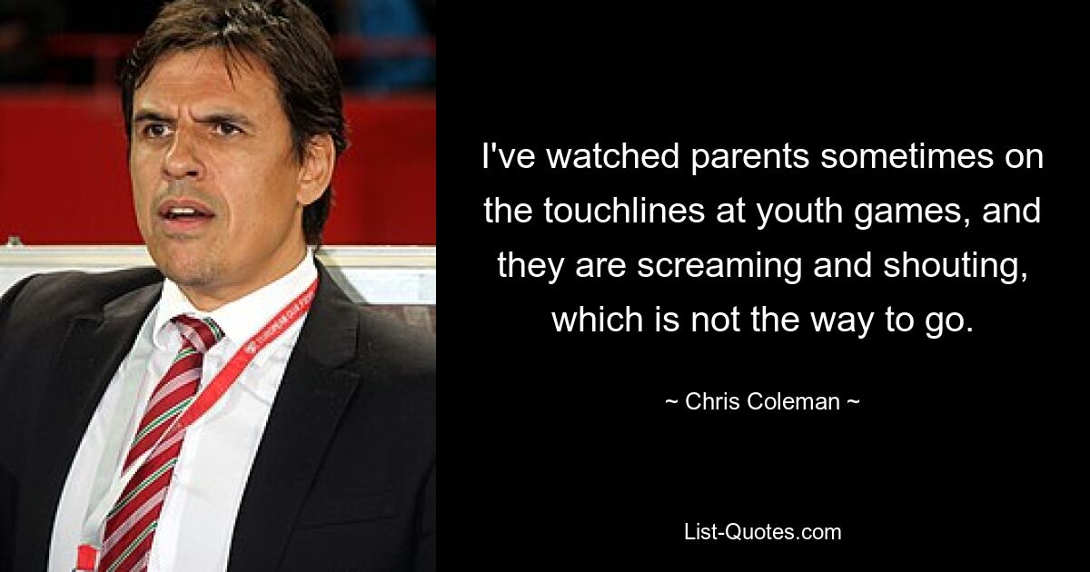 I've watched parents sometimes on the touchlines at youth games, and they are screaming and shouting, which is not the way to go. — © Chris Coleman