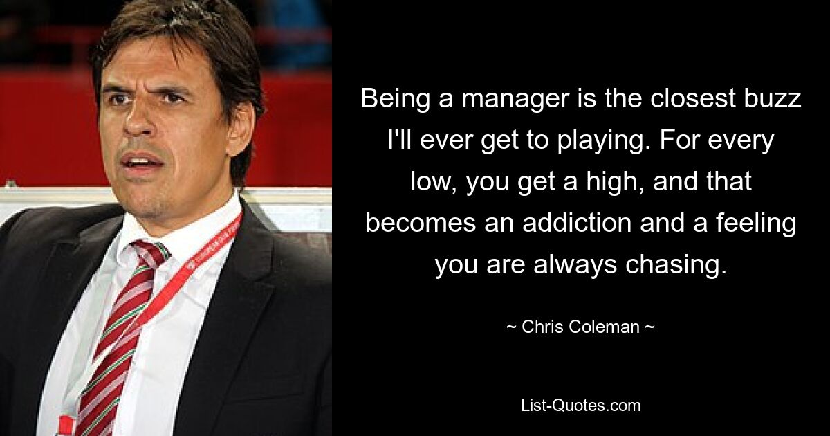 Being a manager is the closest buzz I'll ever get to playing. For every low, you get a high, and that becomes an addiction and a feeling you are always chasing. — © Chris Coleman