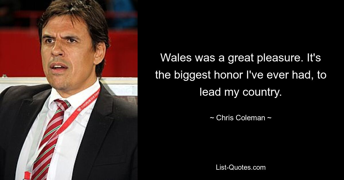 Wales was a great pleasure. It's the biggest honor I've ever had, to lead my country. — © Chris Coleman