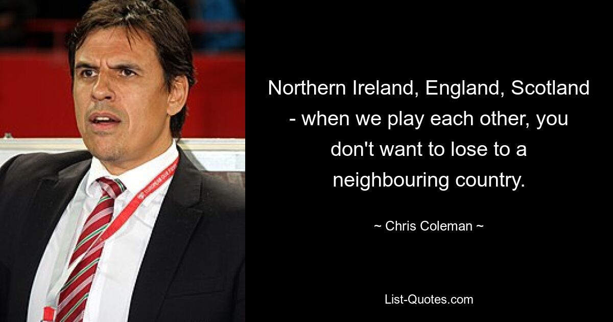 Northern Ireland, England, Scotland - when we play each other, you don't want to lose to a neighbouring country. — © Chris Coleman