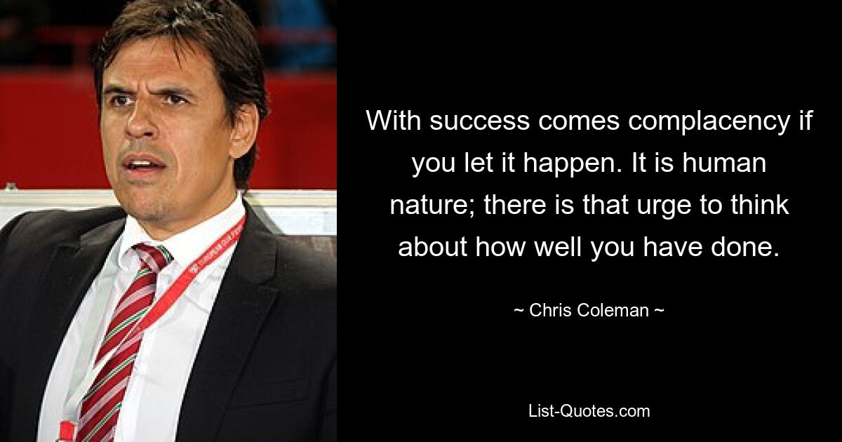 With success comes complacency if you let it happen. It is human nature; there is that urge to think about how well you have done. — © Chris Coleman