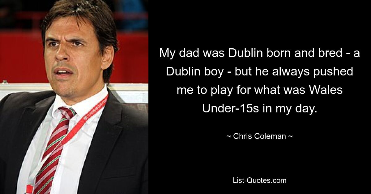 My dad was Dublin born and bred - a Dublin boy - but he always pushed me to play for what was Wales Under-15s in my day. — © Chris Coleman