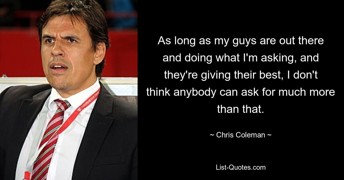 As long as my guys are out there and doing what I'm asking, and they're giving their best, I don't think anybody can ask for much more than that. — © Chris Coleman