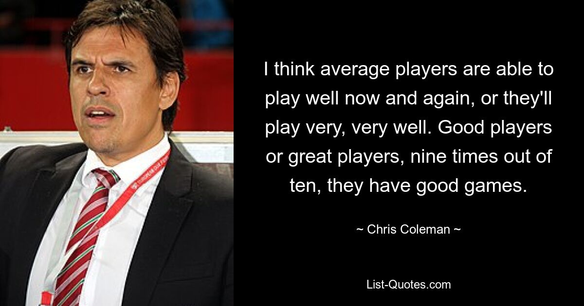 I think average players are able to play well now and again, or they'll play very, very well. Good players or great players, nine times out of ten, they have good games. — © Chris Coleman