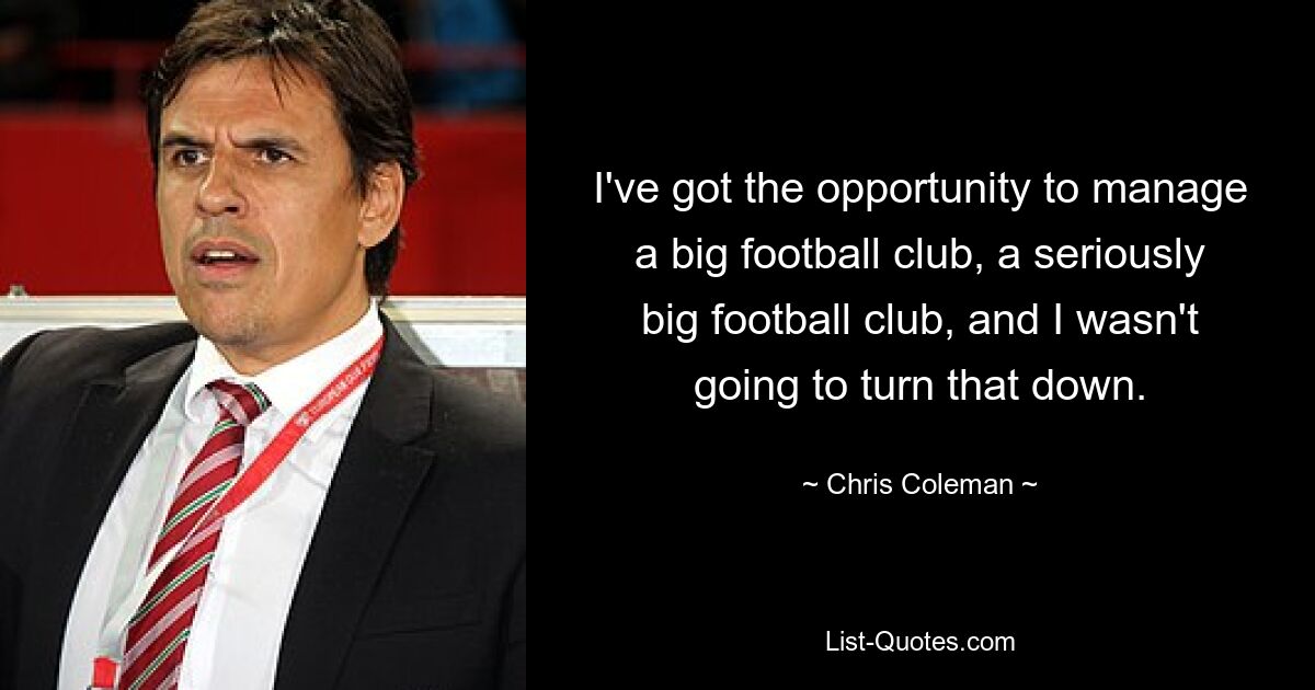 I've got the opportunity to manage a big football club, a seriously big football club, and I wasn't going to turn that down. — © Chris Coleman