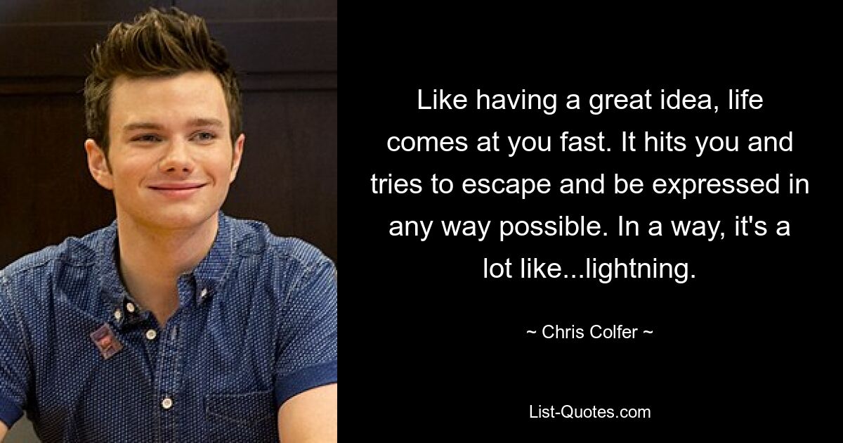 Like having a great idea, life comes at you fast. It hits you and tries to escape and be expressed in any way possible. In a way, it's a lot like...lightning. — © Chris Colfer