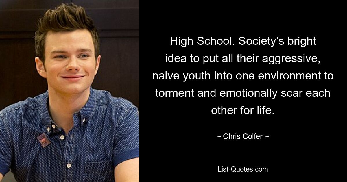 High School. Society’s bright idea to put all their aggressive, naive youth into one environment to torment and emotionally scar each other for life. — © Chris Colfer