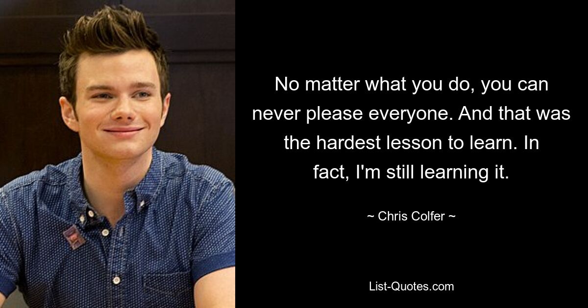 No matter what you do, you can never please everyone. And that was the hardest lesson to learn. In fact, I'm still learning it. — © Chris Colfer