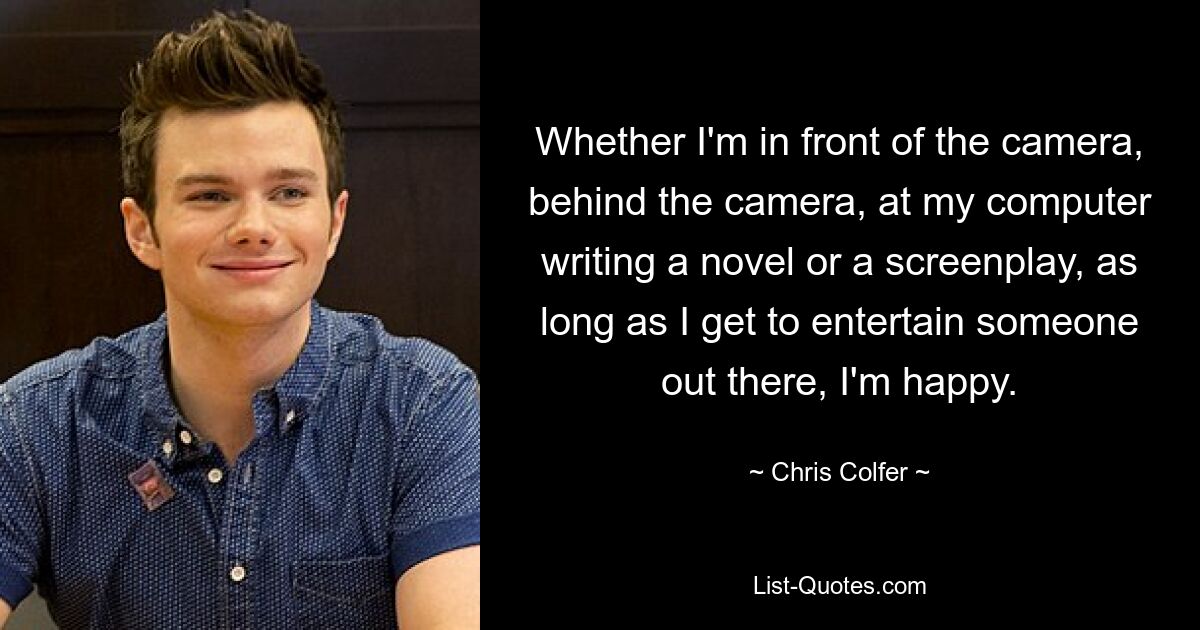 Whether I'm in front of the camera, behind the camera, at my computer writing a novel or a screenplay, as long as I get to entertain someone out there, I'm happy. — © Chris Colfer