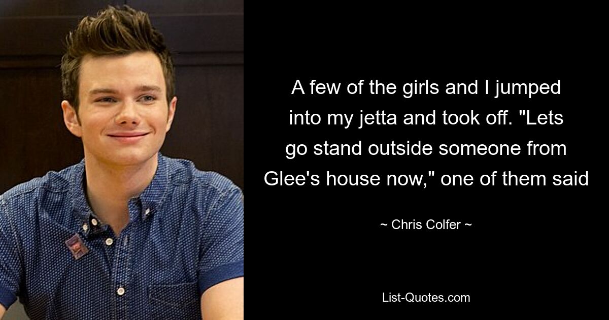 A few of the girls and I jumped into my jetta and took off. "Lets go stand outside someone from Glee's house now," one of them said — © Chris Colfer