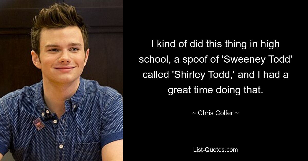 I kind of did this thing in high school, a spoof of 'Sweeney Todd' called 'Shirley Todd,' and I had a great time doing that. — © Chris Colfer