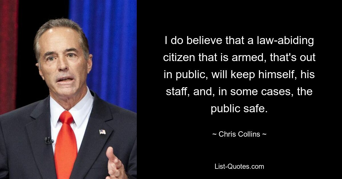 I do believe that a law-abiding citizen that is armed, that's out in public, will keep himself, his staff, and, in some cases, the public safe. — © Chris Collins