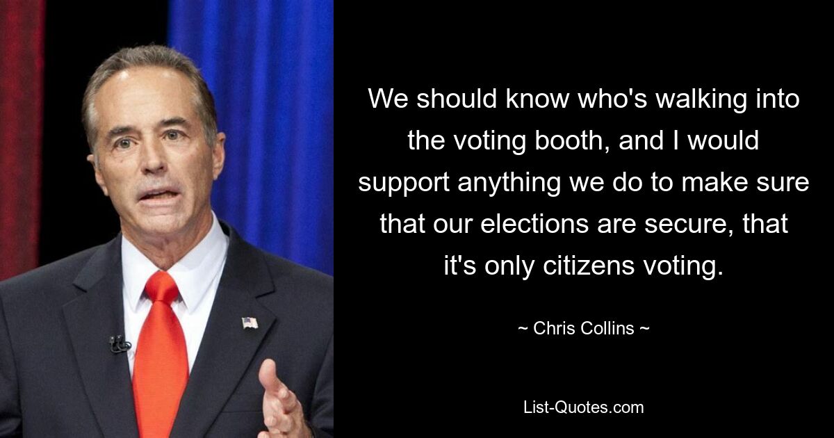 We should know who's walking into the voting booth, and I would support anything we do to make sure that our elections are secure, that it's only citizens voting. — © Chris Collins