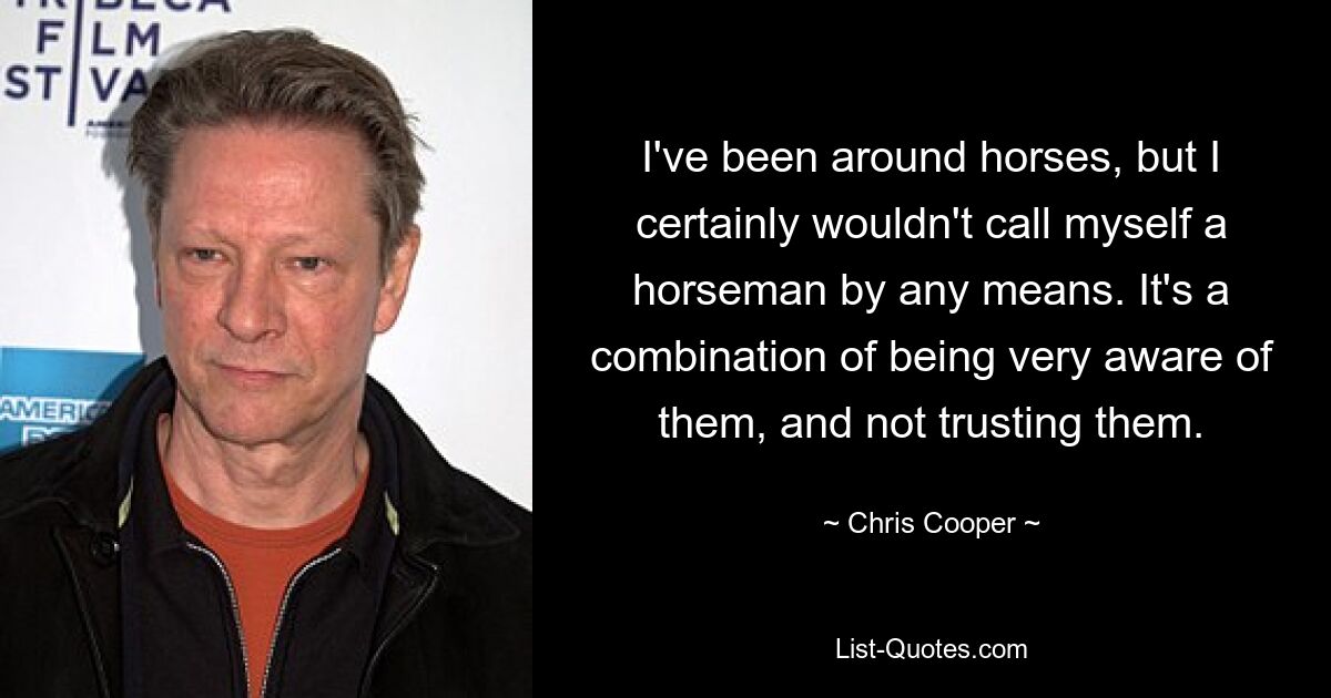 I've been around horses, but I certainly wouldn't call myself a horseman by any means. It's a combination of being very aware of them, and not trusting them. — © Chris Cooper