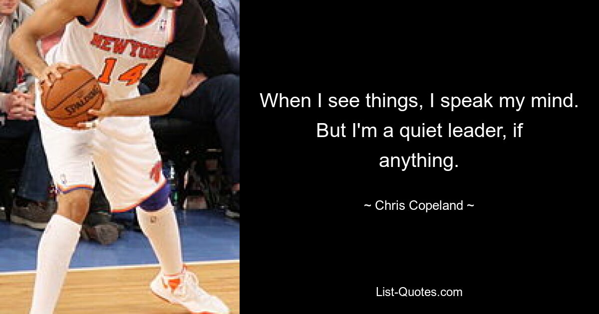 When I see things, I speak my mind. But I'm a quiet leader, if anything. — © Chris Copeland