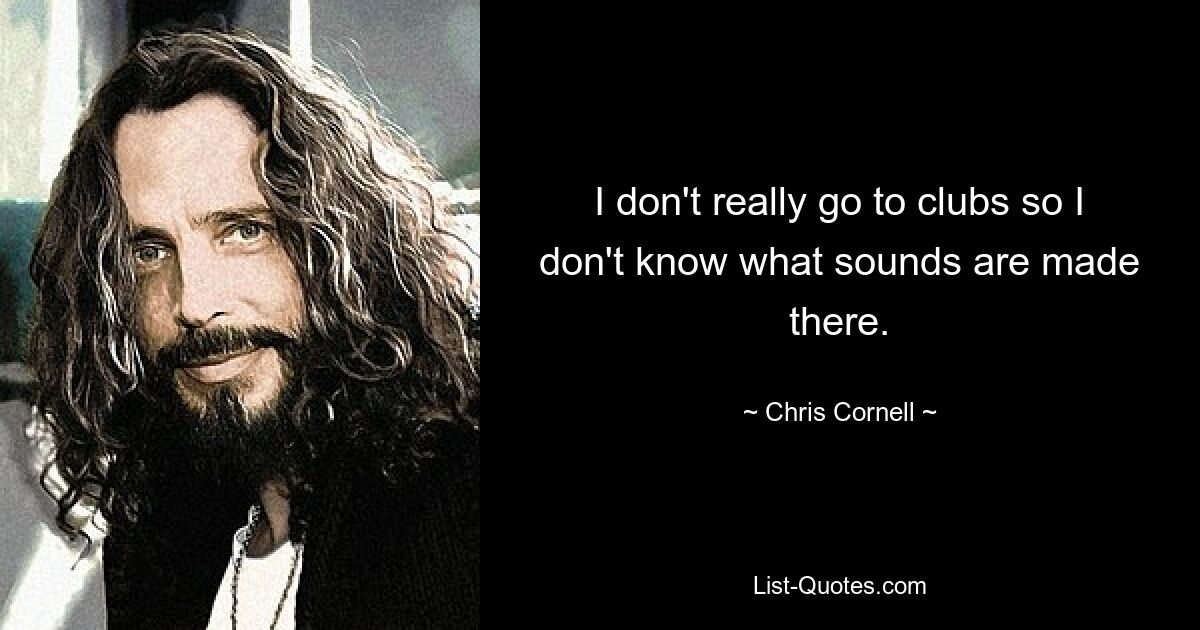 I don't really go to clubs so I don't know what sounds are made there. — © Chris Cornell