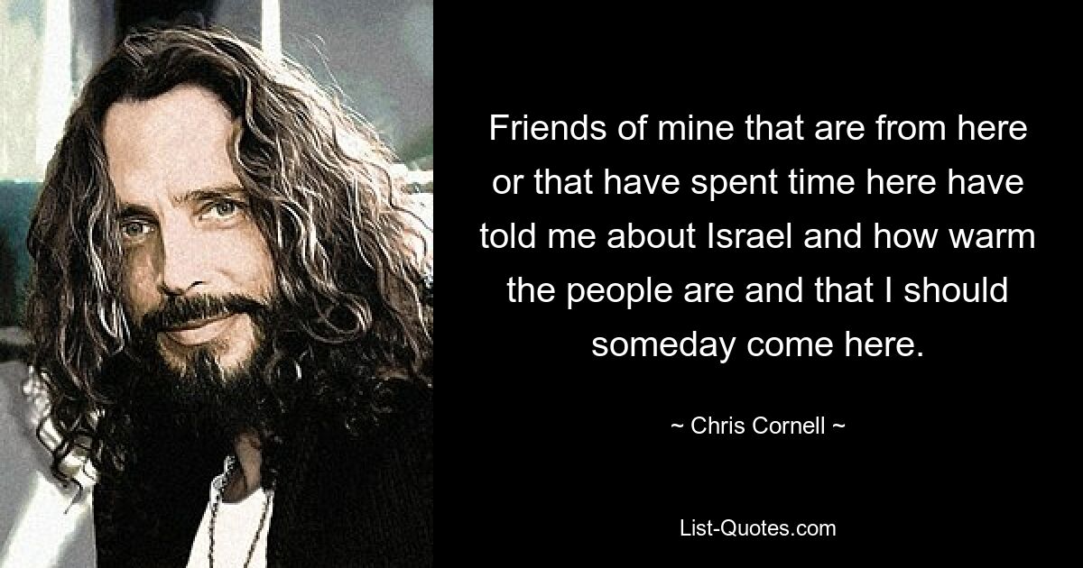 Friends of mine that are from here or that have spent time here have told me about Israel and how warm the people are and that I should someday come here. — © Chris Cornell