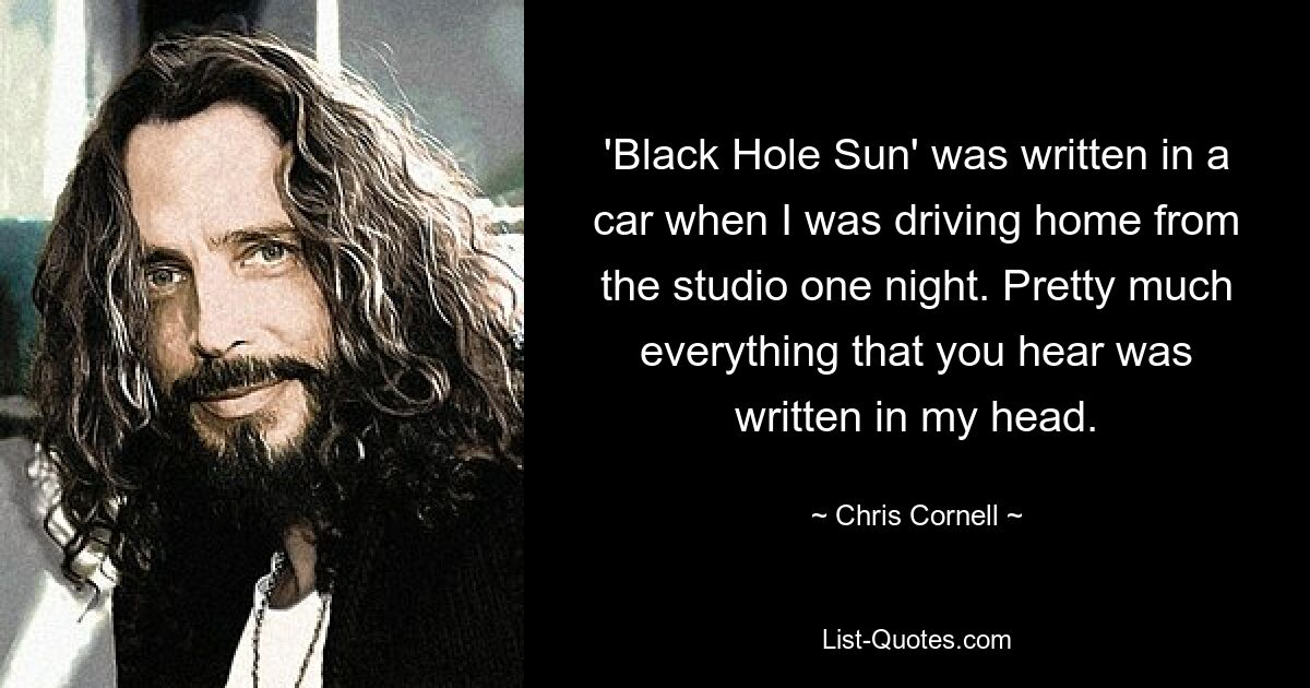 'Black Hole Sun' was written in a car when I was driving home from the studio one night. Pretty much everything that you hear was written in my head. — © Chris Cornell