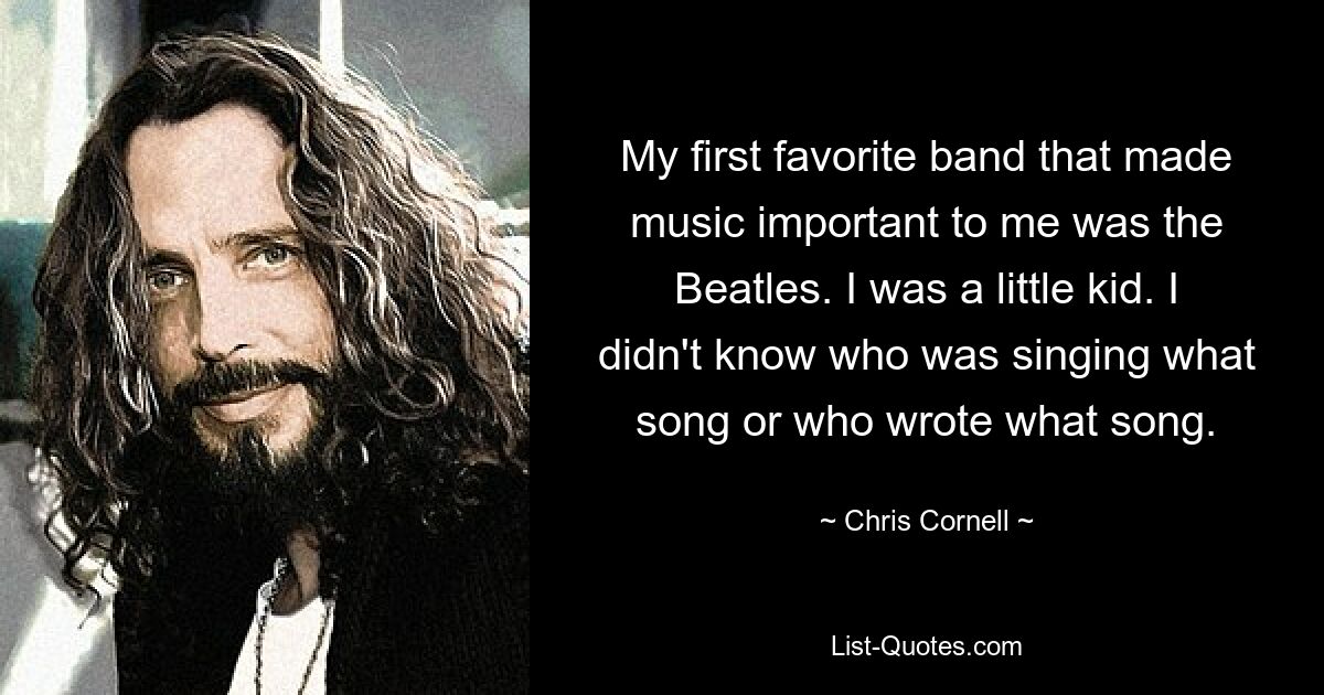 Meine erste Lieblingsband, die Musik für mich wichtig machte, waren die Beatles. Ich war ein kleines Kind. Ich wusste nicht, wer welches Lied sang oder wer welches Lied schrieb. — © Chris Cornell 