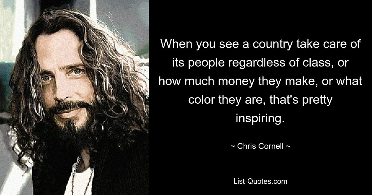 When you see a country take care of its people regardless of class, or how much money they make, or what color they are, that's pretty inspiring. — © Chris Cornell