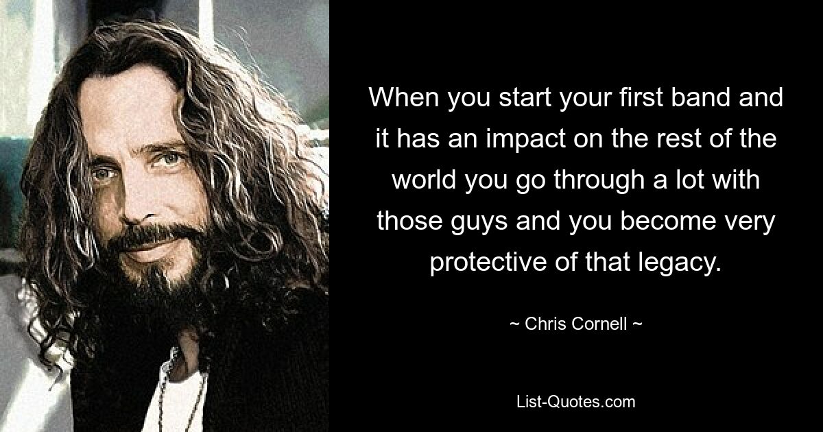 When you start your first band and it has an impact on the rest of the world you go through a lot with those guys and you become very protective of that legacy. — © Chris Cornell