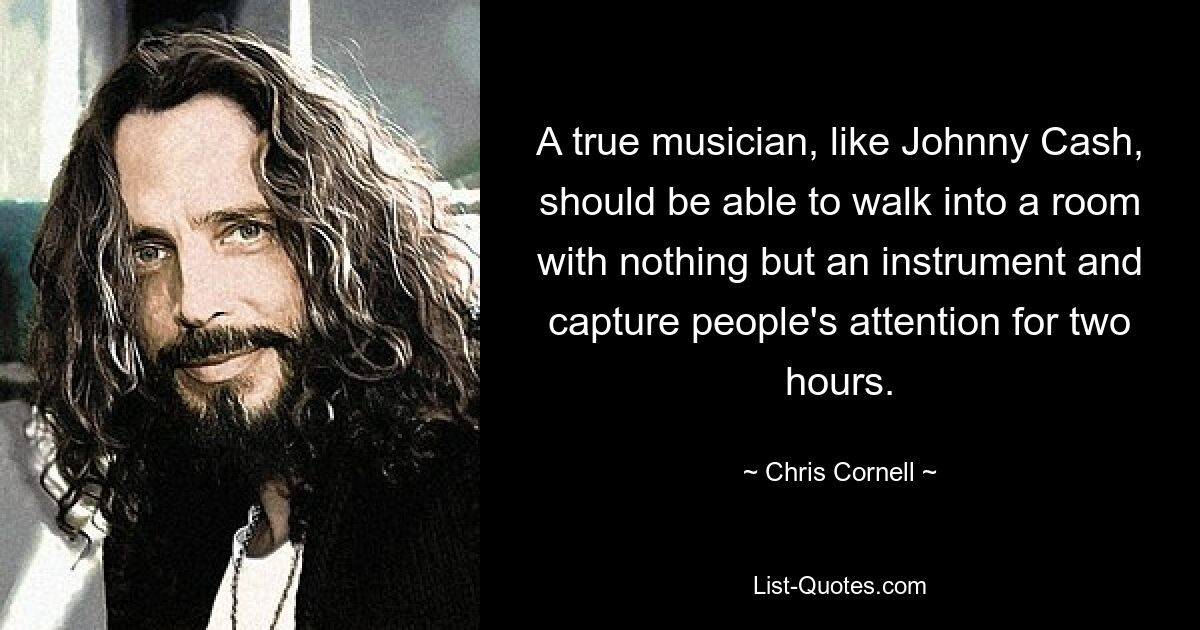 A true musician, like Johnny Cash, should be able to walk into a room with nothing but an instrument and capture people's attention for two hours. — © Chris Cornell