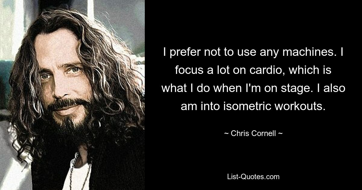 I prefer not to use any machines. I focus a lot on cardio, which is what I do when I'm on stage. I also am into isometric workouts. — © Chris Cornell