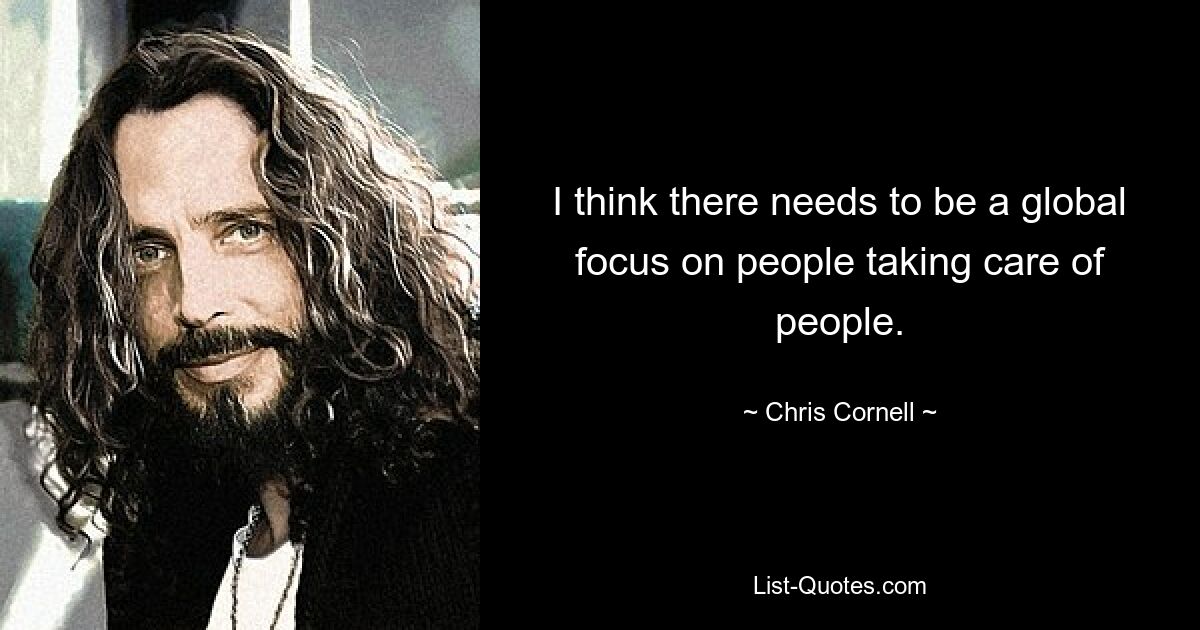 I think there needs to be a global focus on people taking care of people. — © Chris Cornell