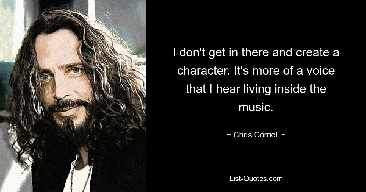 I don't get in there and create a character. It's more of a voice that I hear living inside the music. — © Chris Cornell