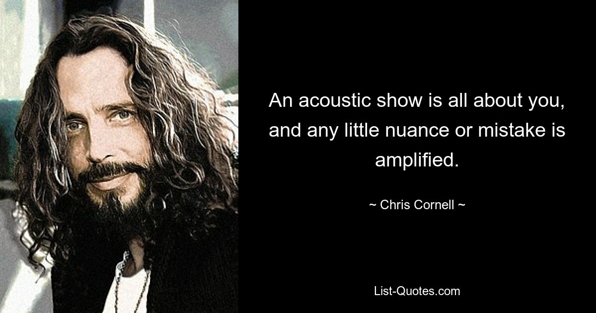 An acoustic show is all about you, and any little nuance or mistake is amplified. — © Chris Cornell