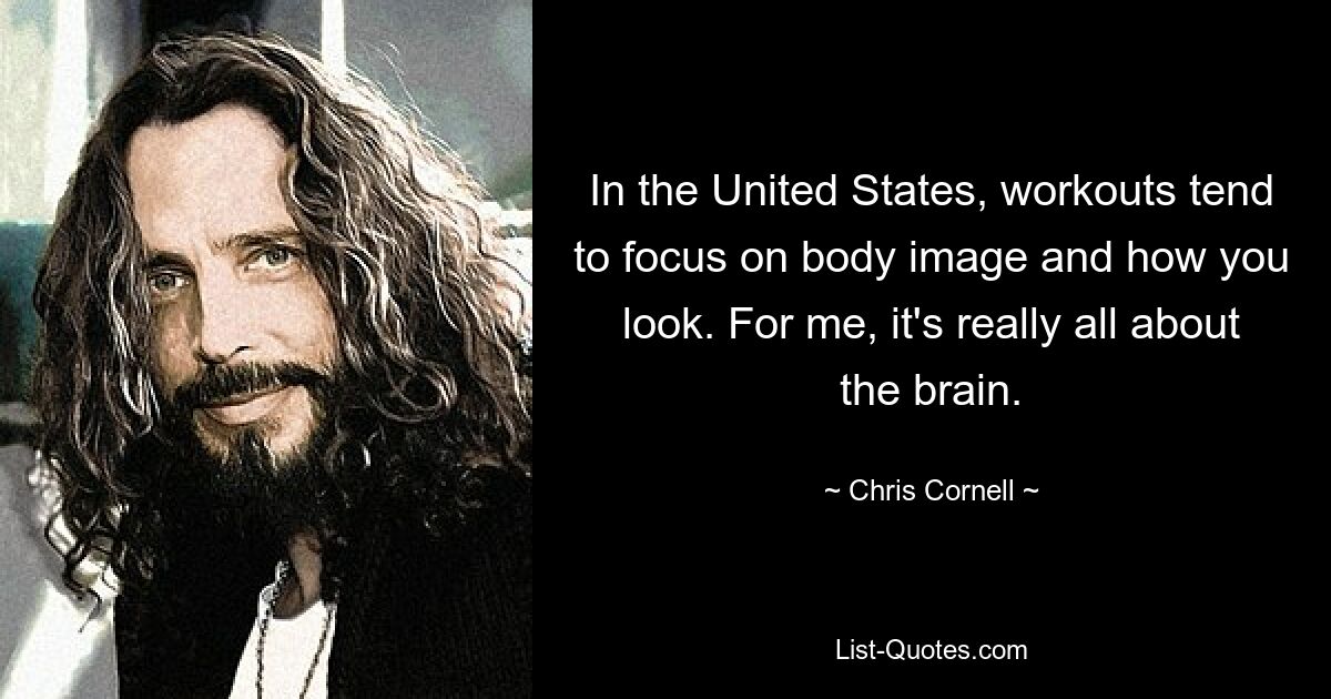 In the United States, workouts tend to focus on body image and how you look. For me, it's really all about the brain. — © Chris Cornell