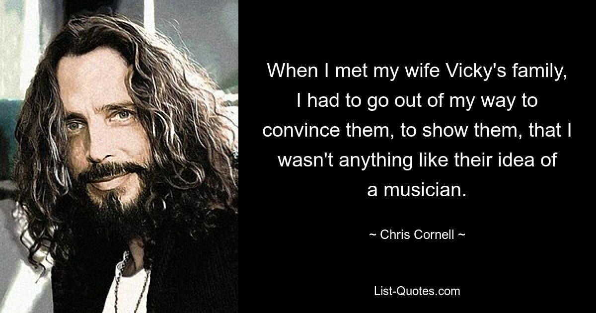 When I met my wife Vicky's family, I had to go out of my way to convince them, to show them, that I wasn't anything like their idea of a musician. — © Chris Cornell