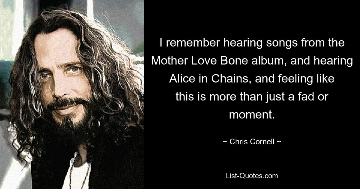 I remember hearing songs from the Mother Love Bone album, and hearing Alice in Chains, and feeling like this is more than just a fad or moment. — © Chris Cornell