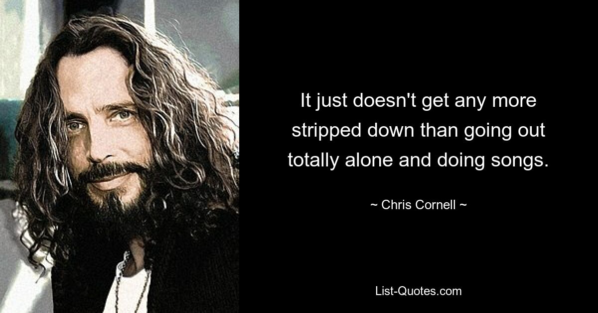 It just doesn't get any more stripped down than going out totally alone and doing songs. — © Chris Cornell