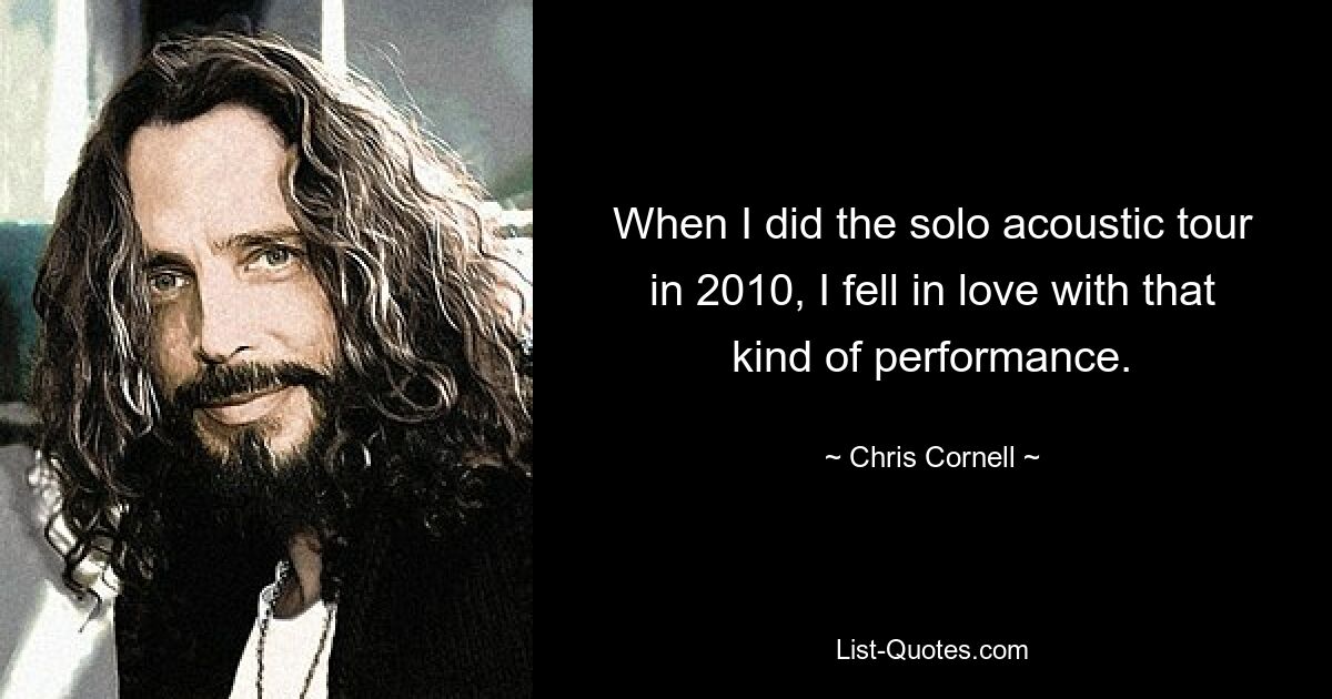 When I did the solo acoustic tour in 2010, I fell in love with that kind of performance. — © Chris Cornell