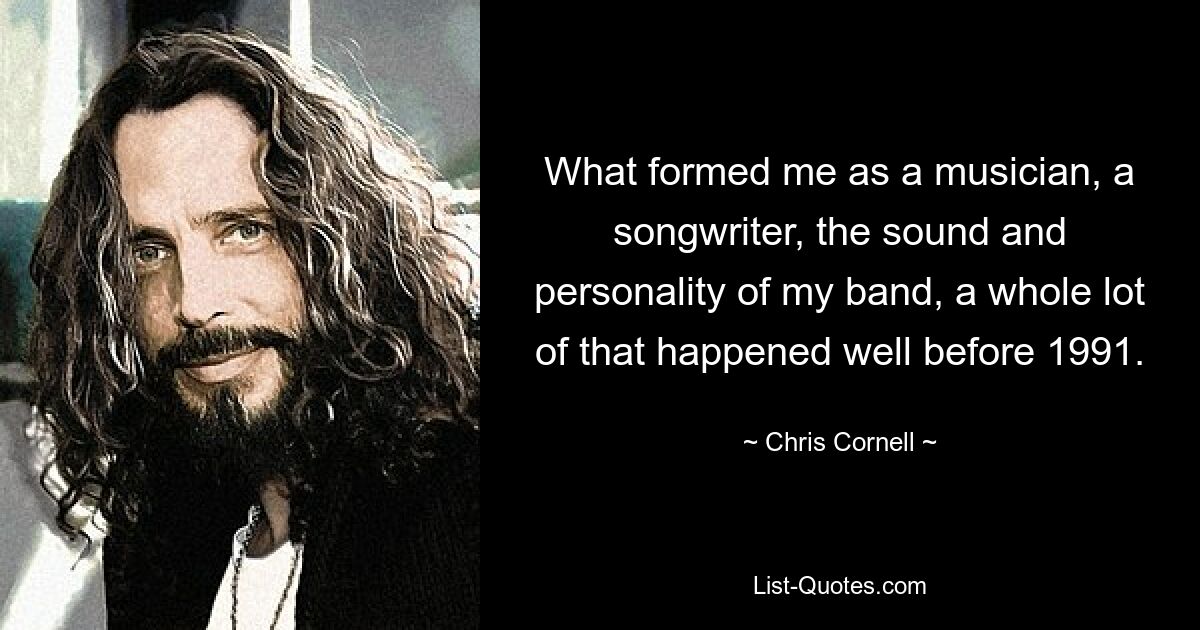 What formed me as a musician, a songwriter, the sound and personality of my band, a whole lot of that happened well before 1991. — © Chris Cornell