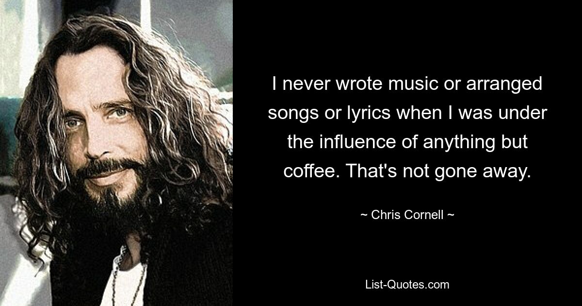 I never wrote music or arranged songs or lyrics when I was under the influence of anything but coffee. That's not gone away. — © Chris Cornell