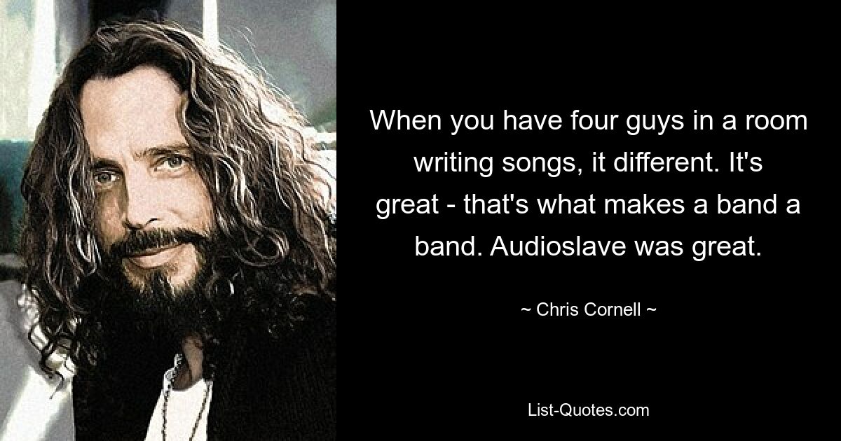 When you have four guys in a room writing songs, it different. It's great - that's what makes a band a band. Audioslave was great. — © Chris Cornell