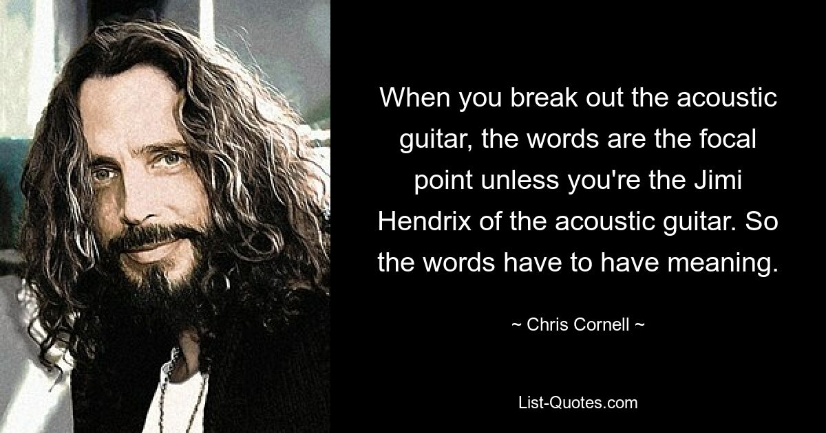 When you break out the acoustic guitar, the words are the focal point unless you're the Jimi Hendrix of the acoustic guitar. So the words have to have meaning. — © Chris Cornell