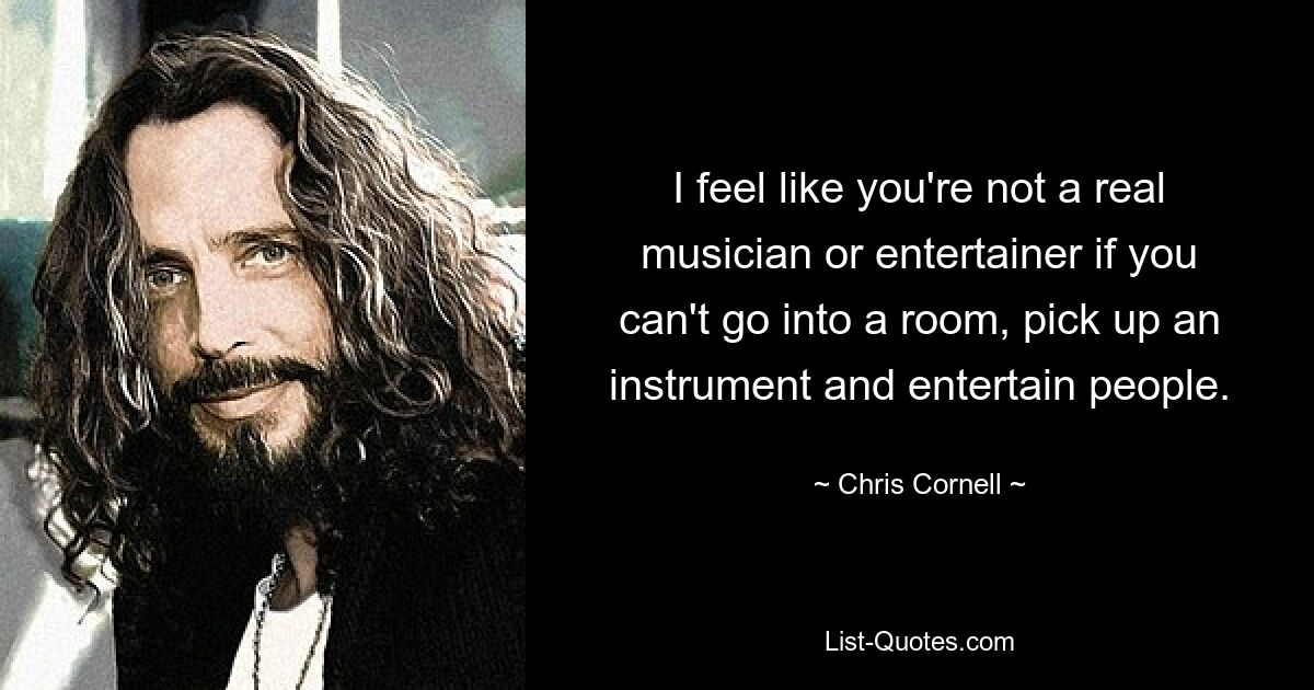 I feel like you're not a real musician or entertainer if you can't go into a room, pick up an instrument and entertain people. — © Chris Cornell