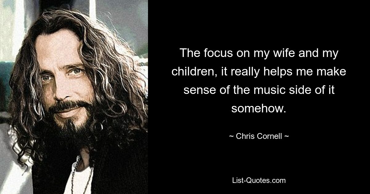 The focus on my wife and my children, it really helps me make sense of the music side of it somehow. — © Chris Cornell