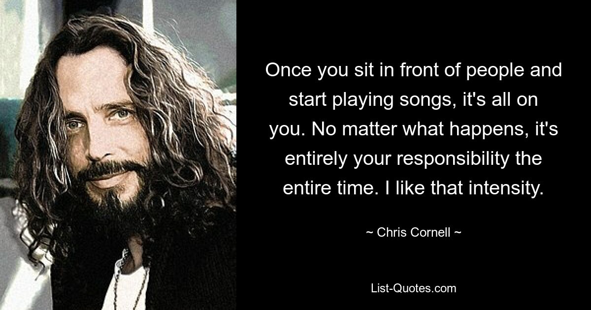 Once you sit in front of people and start playing songs, it's all on you. No matter what happens, it's entirely your responsibility the entire time. I like that intensity. — © Chris Cornell