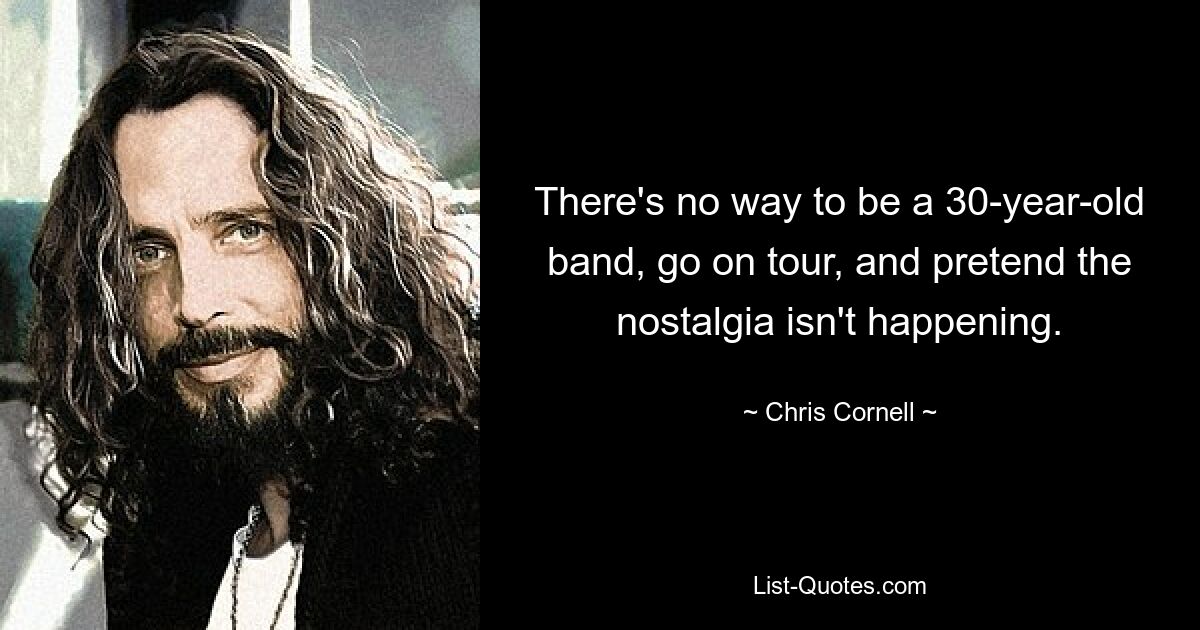 There's no way to be a 30-year-old band, go on tour, and pretend the nostalgia isn't happening. — © Chris Cornell