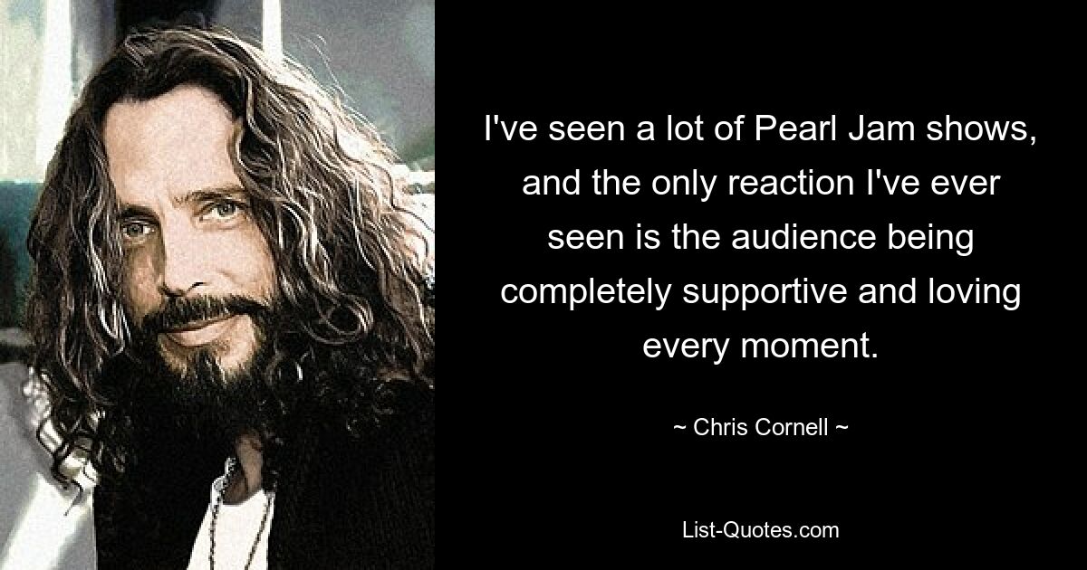 I've seen a lot of Pearl Jam shows, and the only reaction I've ever seen is the audience being completely supportive and loving every moment. — © Chris Cornell