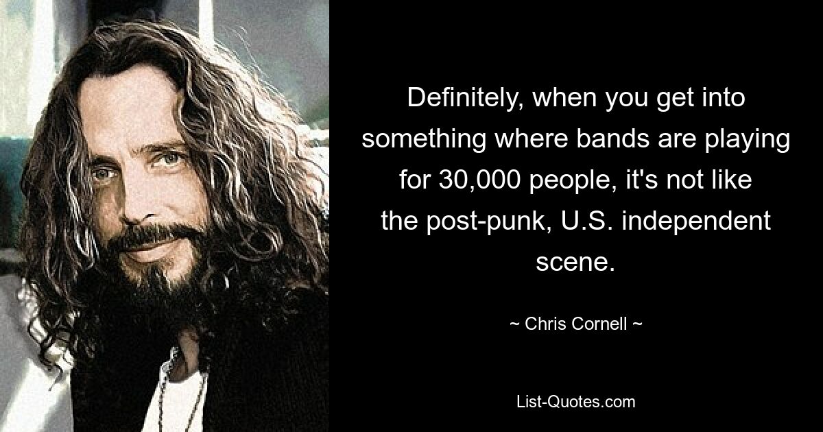 Definitely, when you get into something where bands are playing for 30,000 people, it's not like the post-punk, U.S. independent scene. — © Chris Cornell