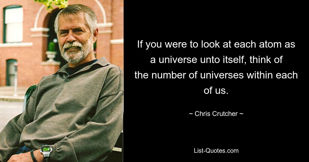 If you were to look at each atom as a universe unto itself, think of the number of universes within each of us. — © Chris Crutcher