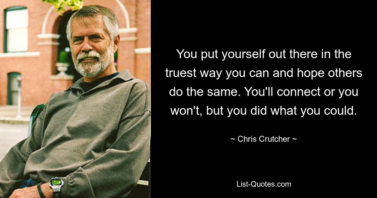 You put yourself out there in the truest way you can and hope others do the same. You'll connect or you won't, but you did what you could. — © Chris Crutcher