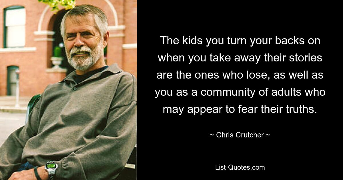 The kids you turn your backs on when you take away their stories are the ones who lose, as well as you as a community of adults who may appear to fear their truths. — © Chris Crutcher