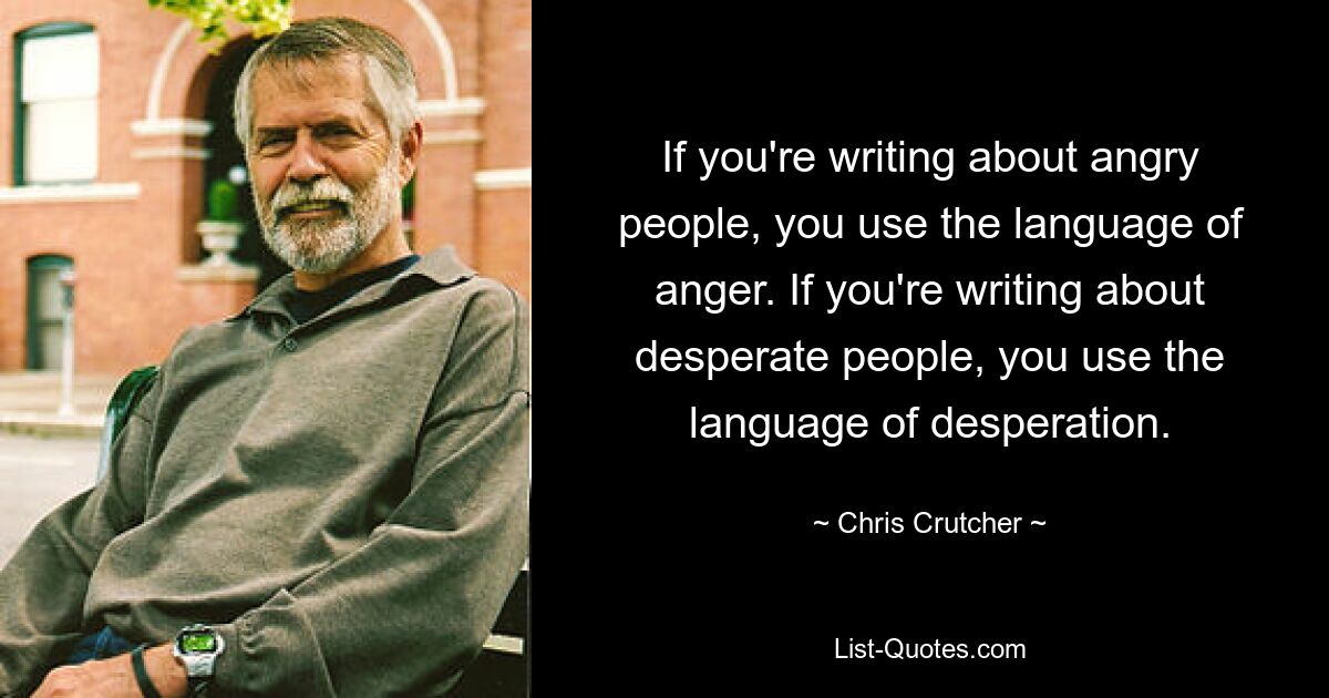 If you're writing about angry people, you use the language of anger. If you're writing about desperate people, you use the language of desperation. — © Chris Crutcher