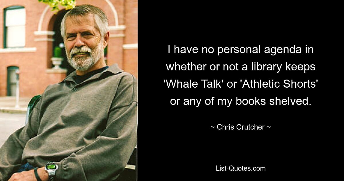 I have no personal agenda in whether or not a library keeps 'Whale Talk' or 'Athletic Shorts' or any of my books shelved. — © Chris Crutcher